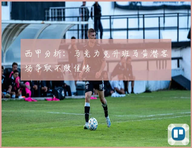 西甲分析：马竞力克升班马黄潜客场争取不败佳绩