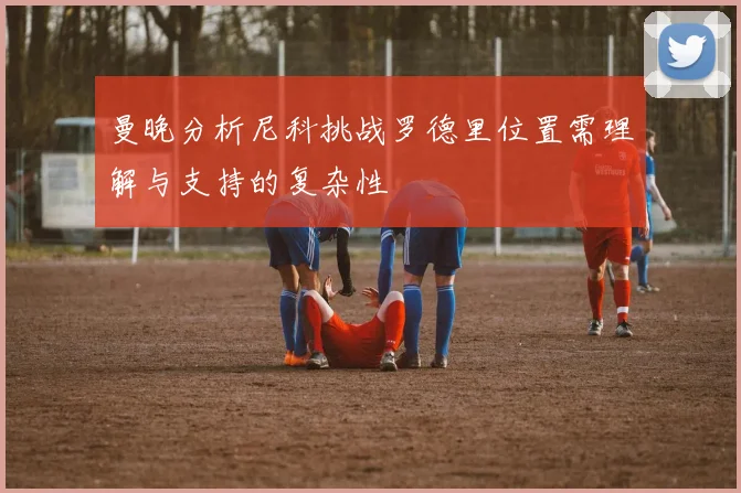 曼晚分析尼科挑战罗德里位置需理解与支持的复杂性