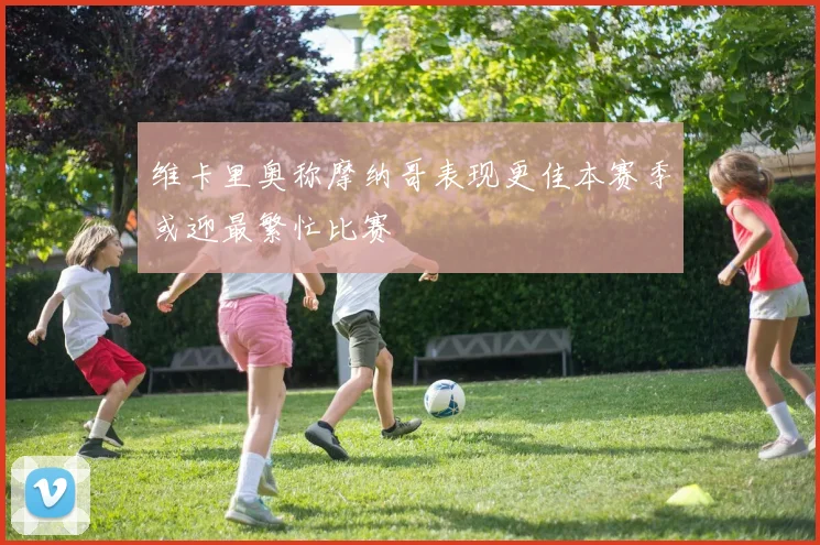 维卡里奥称摩纳哥表现更佳本赛季或迎最繁忙比赛