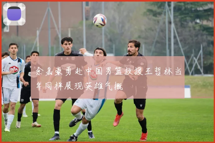 余嘉豪勇赴中国男篮救援王哲林当年同样展现英雄气概