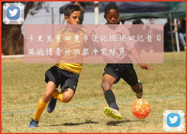 卡里克重回曼市德比现场回忆昔日混战情景并劝架冲突球员