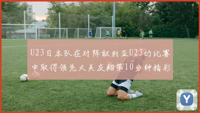 U23日本队在对阵叙利亚U23的比赛中取得领先大关友翔第10分钟精彩进球