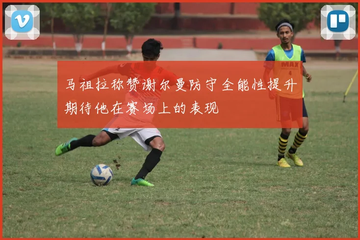 马祖拉称赞谢尔曼防守全能性提升期待他在赛场上的表现