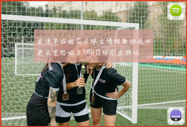 爱德华兹被罚点球后情绪激动返回更衣室怒喊去TMD罚球引发热议