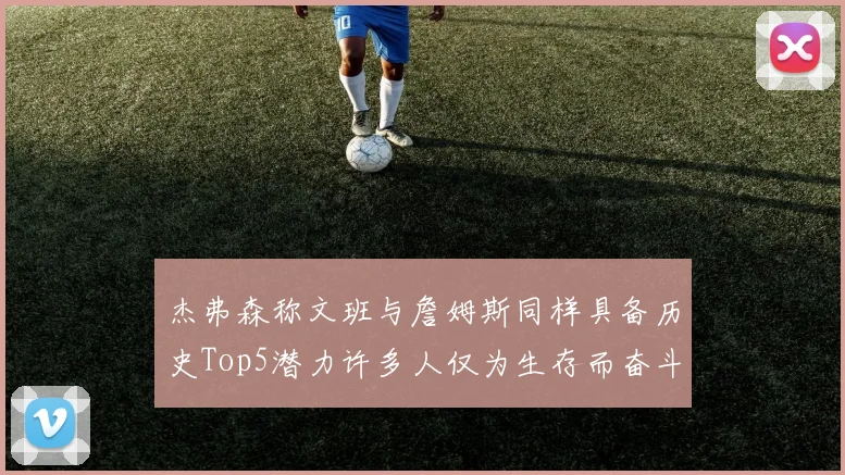 杰弗森称文班与詹姆斯同样具备历史Top5潜力许多人仅为生存而奋斗