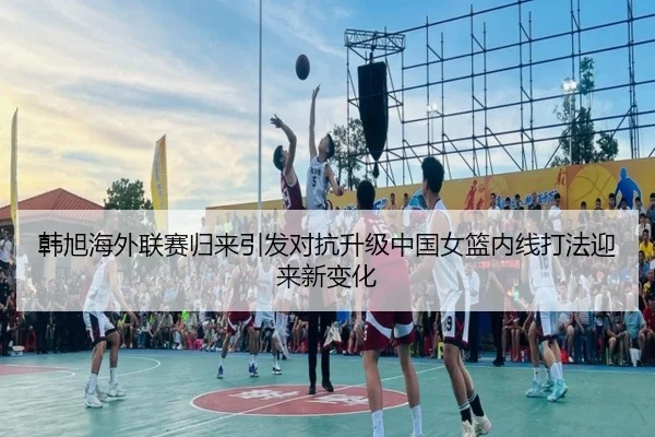 韩旭海外联赛归来引发对抗升级中国女篮内线打法迎来新变化（BtySports）